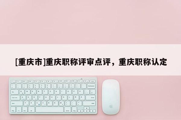 [重慶市]重慶職稱評審點評，重慶職稱認(rèn)定