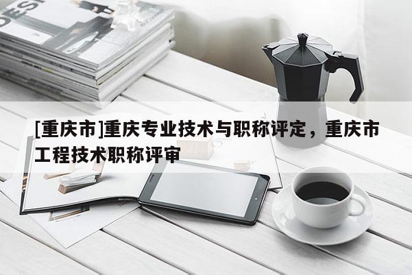 [重慶市]重慶專業(yè)技術與職稱評定，重慶市工程技術職稱評審