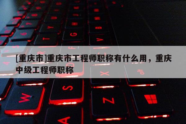 [重慶市]重慶市工程師職稱有什么用，重慶中級工程師職稱
