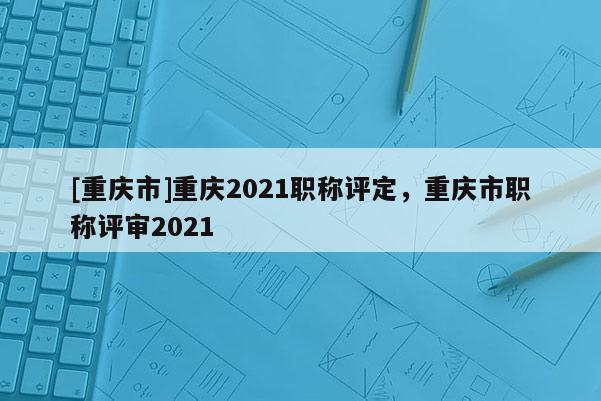 [重慶市]重慶2021職稱(chēng)評(píng)定，重慶市職稱(chēng)評(píng)審2021