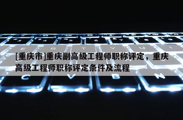 [重慶市]重慶副高級工程師職稱評定，重慶高級工程師職稱評定條件及流程