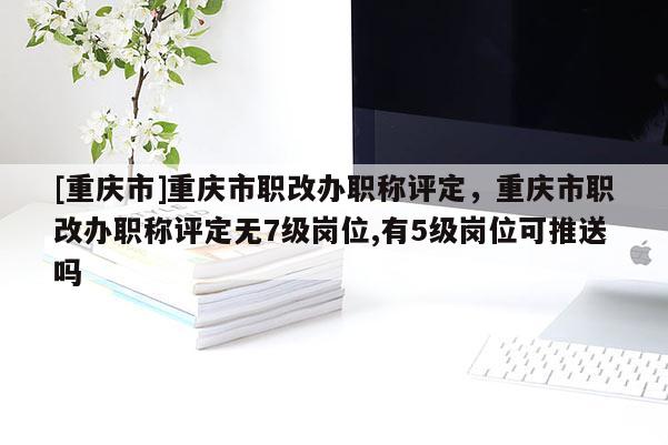 [重慶市]重慶市職改辦職稱評(píng)定，重慶市職改辦職稱評(píng)定無7級(jí)崗位,有5級(jí)崗位可推送嗎