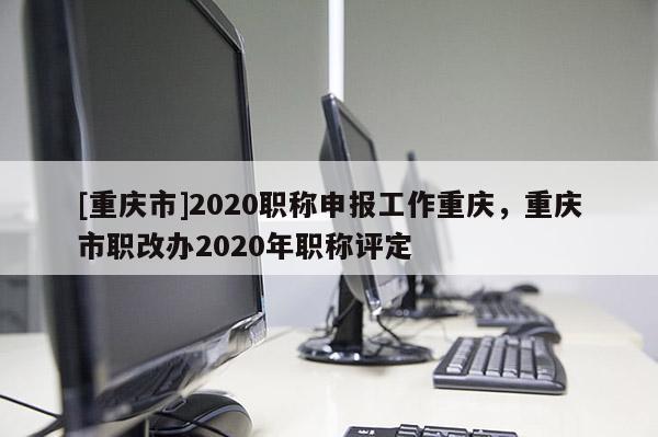 [重慶市]2020職稱申報工作重慶，重慶市職改辦2020年職稱評定