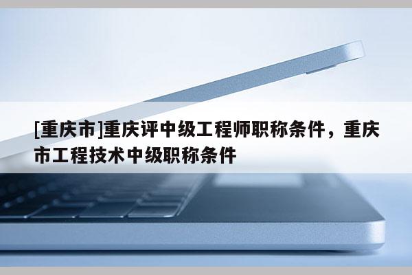 [重慶市]重慶評中級工程師職稱條件，重慶市工程技術(shù)中級職稱條件