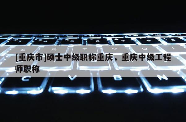 [重慶市]碩士中級(jí)職稱重慶，重慶中級(jí)工程師職稱