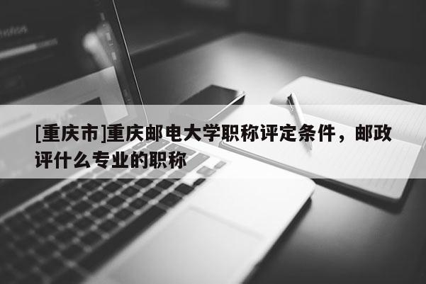 [重慶市]重慶郵電大學職稱評定條件，郵政評什么專業(yè)的職稱