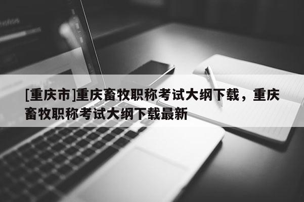 [重慶市]重慶畜牧職稱考試大綱下載，重慶畜牧職稱考試大綱下載最新