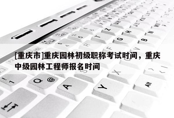 [重慶市]重慶園林初級(jí)職稱考試時(shí)間，重慶中級(jí)園林工程師報(bào)名時(shí)間