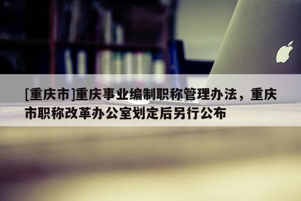 [重慶市]重慶事業(yè)編制職稱管理辦法，重慶市職稱改革辦公室劃定后另行公布