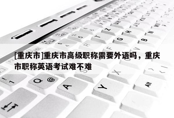 [重慶市]重慶市高級職稱需要外語嗎，重慶市職稱英語考試難不難