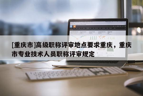 [重慶市]高級職稱評審地點要求重慶，重慶市專業(yè)技術(shù)人員職稱評審規(guī)定