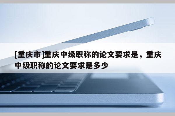 [重慶市]重慶中級(jí)職稱的論文要求是，重慶中級(jí)職稱的論文要求是多少