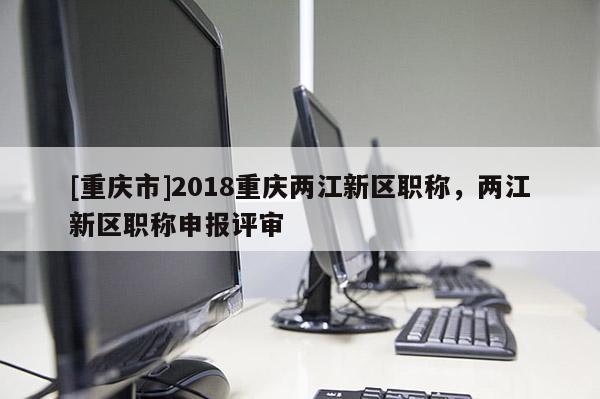 [重慶市]2018重慶兩江新區(qū)職稱，兩江新區(qū)職稱申報評審