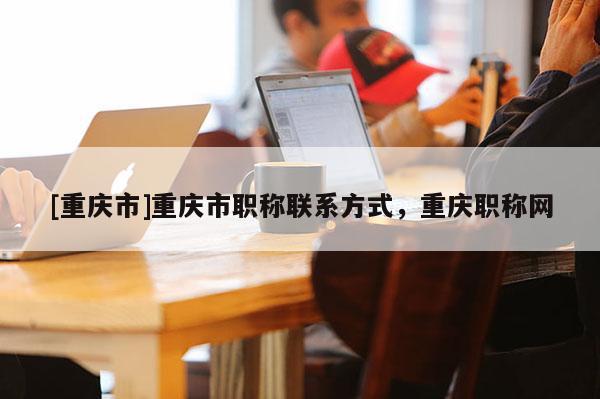 [重慶市]重慶市職稱(chēng)聯(lián)系方式，重慶職稱(chēng)網(wǎng)