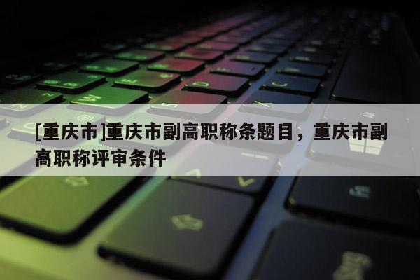 [重慶市]重慶市副高職稱條題目，重慶市副高職稱評(píng)審條件