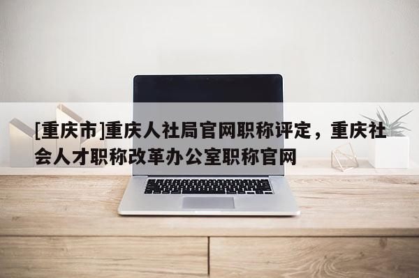 [重慶市]重慶人社局官網職稱評定，重慶社會人才職稱改革辦公室職稱官網