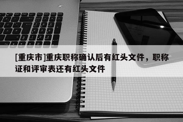 [重慶市]重慶職稱確認(rèn)后有紅頭文件，職稱證和評審表還有紅頭文件