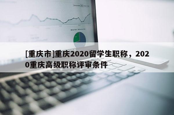 [重慶市]重慶2020留學生職稱，2020重慶高級職稱評審條件