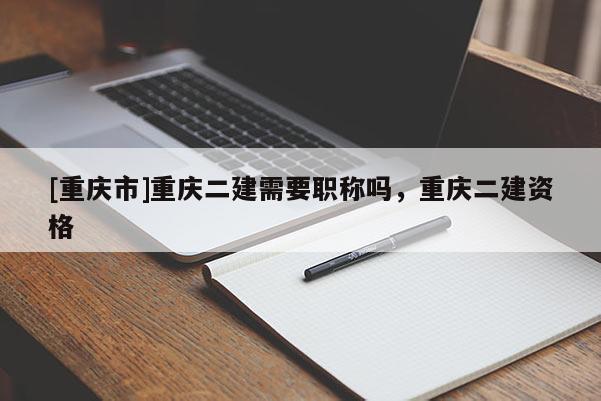 [重慶市]重慶二建需要職稱嗎，重慶二建資格