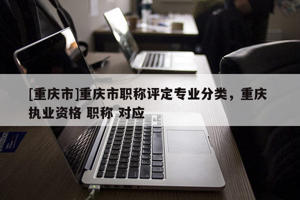 [重慶市]重慶市職稱評定專業(yè)分類，重慶 執(zhí)業(yè)資格 職稱 對應(yīng)