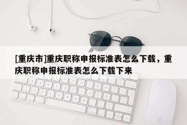 [重慶市]重慶職稱申報(bào)標(biāo)準(zhǔn)表怎么下載，重慶職稱申報(bào)標(biāo)準(zhǔn)表怎么下載下來(lái)