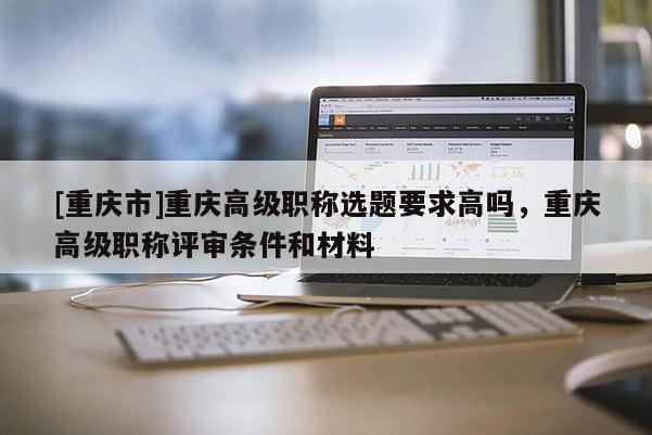 [重慶市]重慶高級(jí)職稱選題要求高嗎，重慶高級(jí)職稱評(píng)審條件和材料