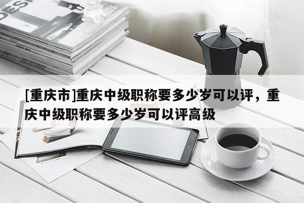 [重慶市]重慶中級職稱要多少歲可以評，重慶中級職稱要多少歲可以評高級