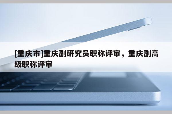 [重慶市]重慶副研究員職稱評審，重慶副高級職稱評審