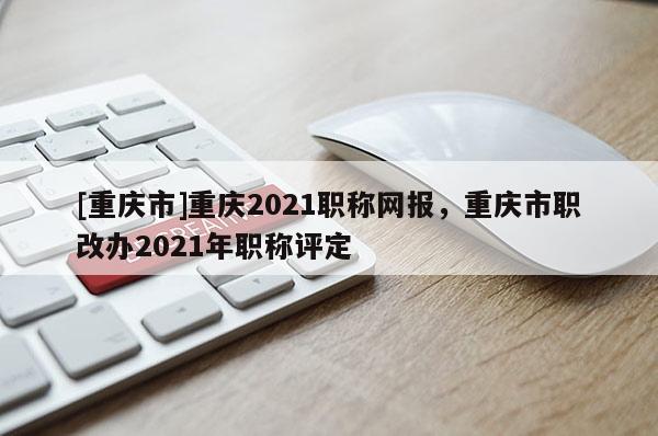 [重慶市]重慶2021職稱網(wǎng)報(bào)，重慶市職改辦2021年職稱評(píng)定