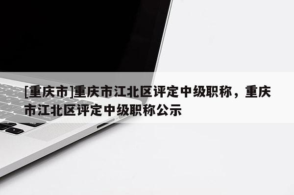 [重慶市]重慶市江北區(qū)評(píng)定中級(jí)職稱，重慶市江北區(qū)評(píng)定中級(jí)職稱公示