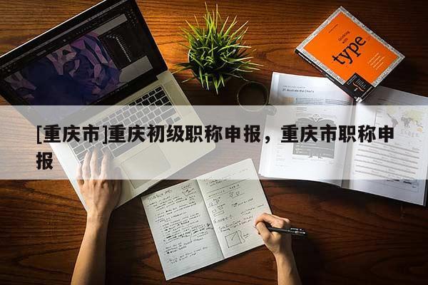 [重慶市]重慶初級職稱申報，重慶市職稱申報