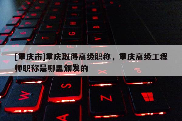 [重慶市]重慶取得高級(jí)職稱，重慶高級(jí)工程師職稱是哪里頒發(fā)的