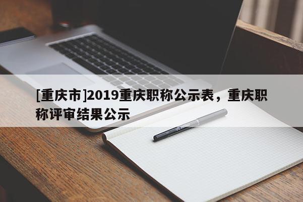 [重慶市]2019重慶職稱公示表，重慶職稱評審結果公示