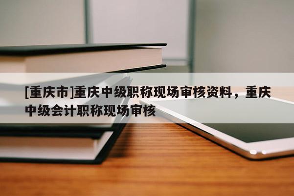 [重慶市]重慶中級職稱現(xiàn)場審核資料，重慶中級會(huì)計(jì)職稱現(xiàn)場審核
