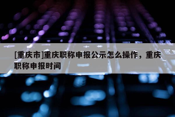 [重慶市]重慶職稱申報公示怎么操作，重慶職稱申報時間