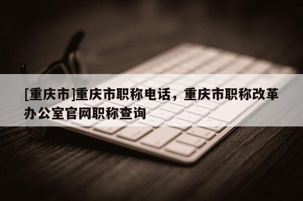 [重慶市]重慶市職稱電話，重慶市職稱改革辦公室官網(wǎng)職稱查詢