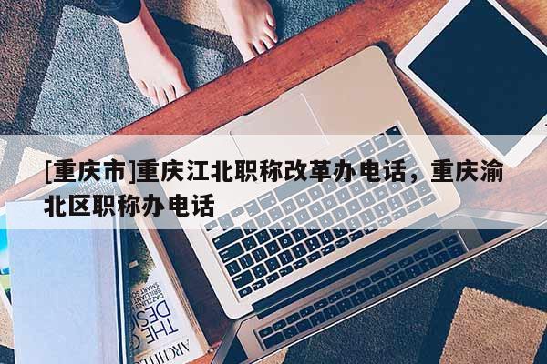 [重慶市]重慶江北職稱(chēng)改革辦電話，重慶渝北區(qū)職稱(chēng)辦電話