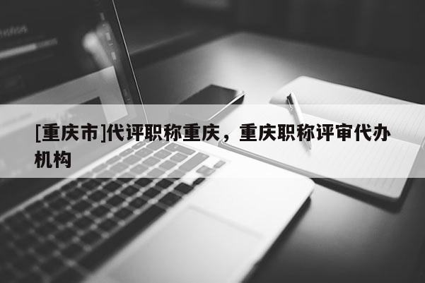 [重慶市]代評職稱重慶，重慶職稱評審代辦機(jī)構(gòu)