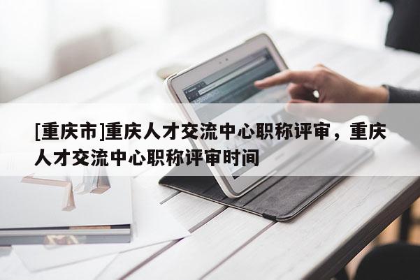 [重慶市]重慶人才交流中心職稱(chēng)評(píng)審，重慶人才交流中心職稱(chēng)評(píng)審時(shí)間