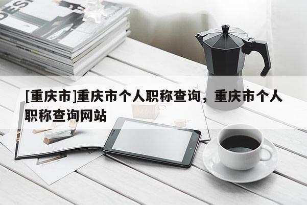 [重慶市]重慶市個(gè)人職稱查詢，重慶市個(gè)人職稱查詢網(wǎng)站