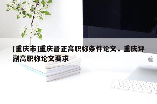 [重慶市]重慶晉正高職稱條件論文，重慶評(píng)副高職稱論文要求