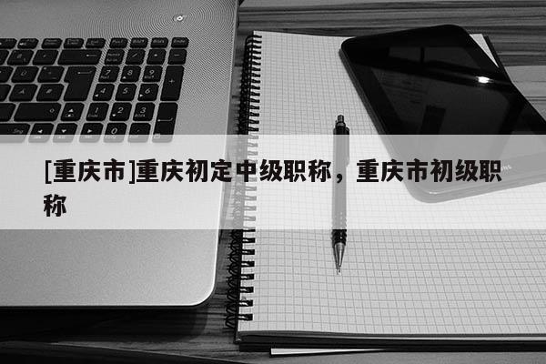 [重慶市]重慶初定中級職稱，重慶市初級職稱
