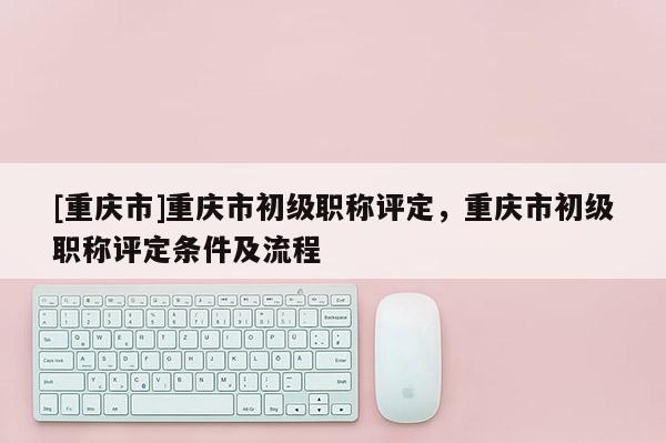 [重慶市]重慶市初級(jí)職稱評(píng)定，重慶市初級(jí)職稱評(píng)定條件及流程