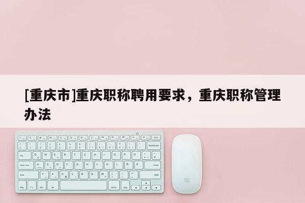 [重慶市]重慶職稱聘用要求，重慶職稱管理辦法