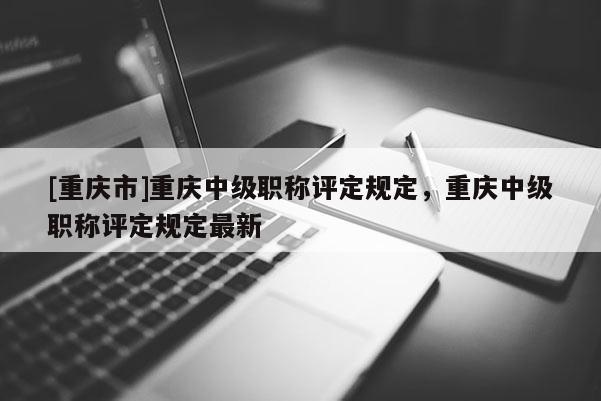[重慶市]重慶中級職稱評定規(guī)定，重慶中級職稱評定規(guī)定最新