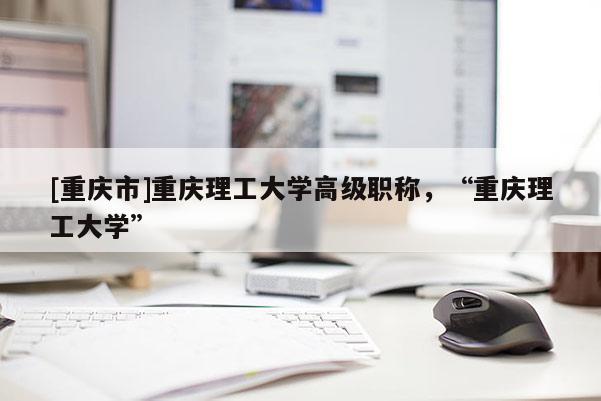 [重慶市]重慶理工大學高級職稱，“重慶理工大學”