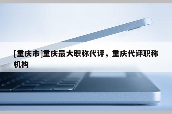 [重慶市]重慶最大職稱代評(píng)，重慶代評(píng)職稱機(jī)構(gòu)