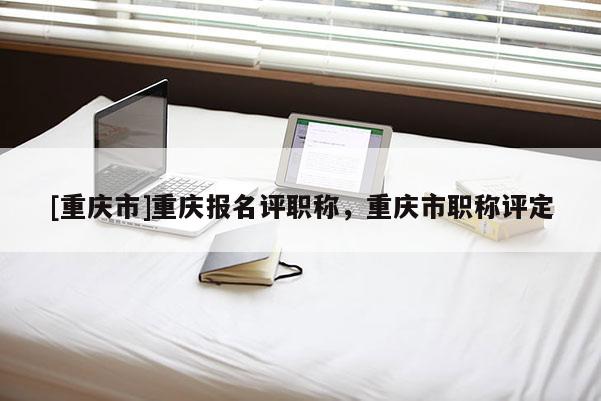 [重慶市]重慶報(bào)名評(píng)職稱，重慶市職稱評(píng)定
