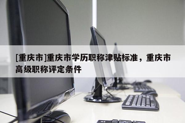 [重慶市]重慶市學(xué)歷職稱(chēng)津貼標(biāo)準(zhǔn)，重慶市高級(jí)職稱(chēng)評(píng)定條件