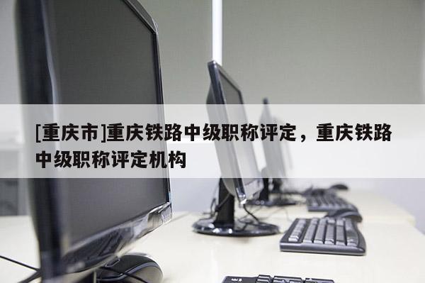 [重慶市]重慶鐵路中級職稱評定，重慶鐵路中級職稱評定機構(gòu)